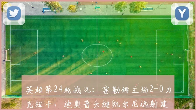 英超第24轮战况：富勒姆主场2-0力克纽卡，迪奥普头槌凯尔尼远射建功