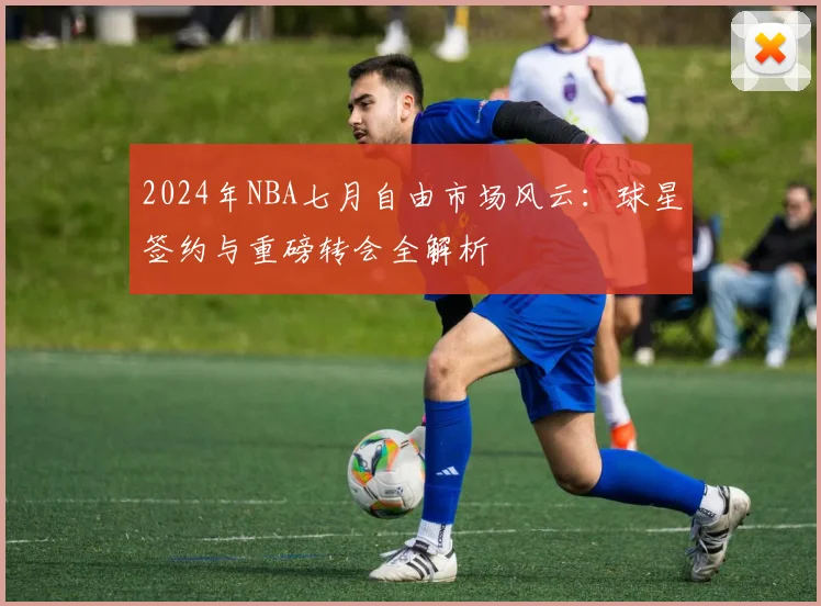 2024年NBA七月自由市场风云：球星签约与重磅转会全解析