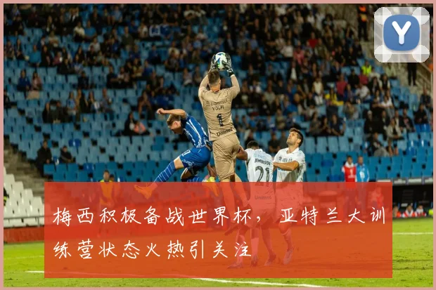梅西积极备战世界杯，亚特兰大训练营状态火热引关注