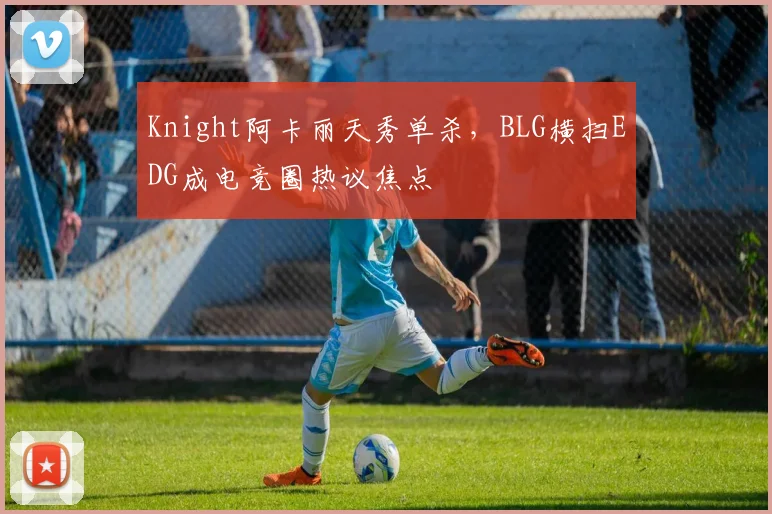 Knight阿卡丽天秀单杀,BLG横扫EDG成电竞圈热议焦点