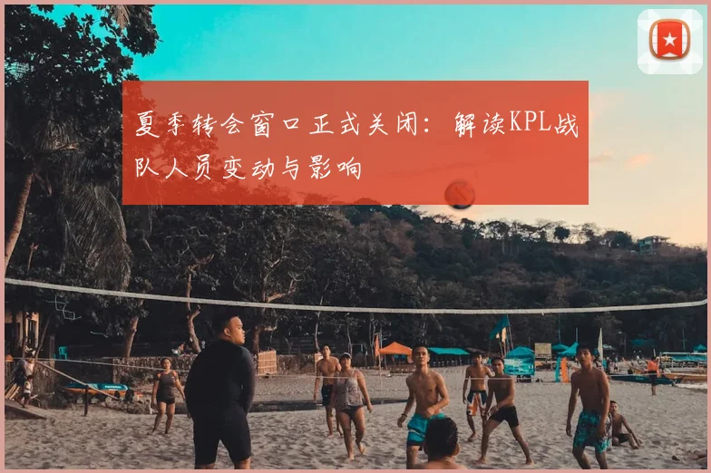 夏季转会窗口正式关闭：解读KPL战队人员变动与影响