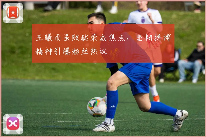 王曦雨虽败犹荣成焦点，坚韧拼搏精神引爆粉丝热议