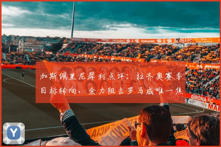 加斯佩里尼犀利点评：拉齐奥赛季目标转向，全力阻击罗马成唯一焦点