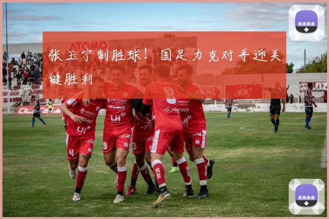 张玉宁制胜球！国足力克对手迎关键胜利