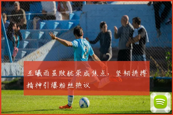 王曦雨虽败犹荣成焦点，坚韧拼搏精神引爆粉丝热议