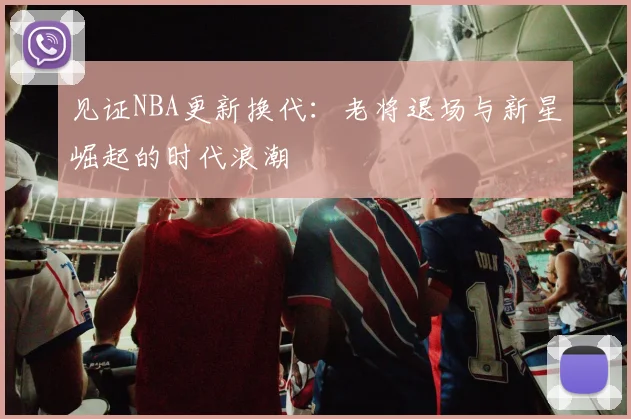 见证NBA更新换代：老将退场与新星崛起的时代浪潮