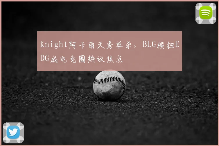 Knight阿卡丽天秀单杀,BLG横扫EDG成电竞圈热议焦点