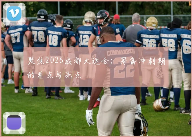 聚焦2026成都大运会:筹备冲刺期的看点与亮点
