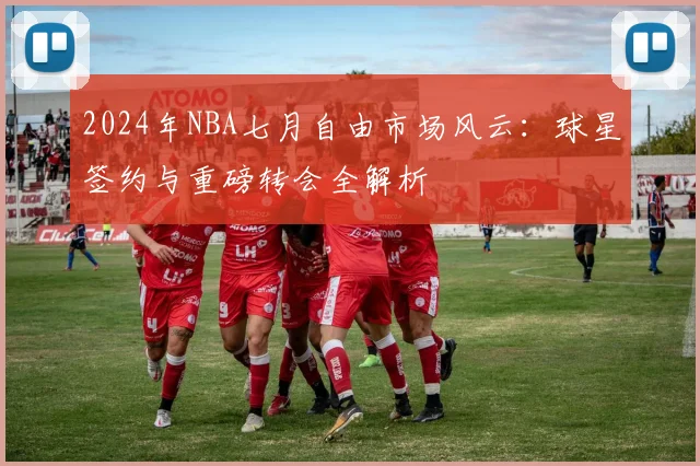 2024年NBA七月自由市场风云：球星签约与重磅转会全解析