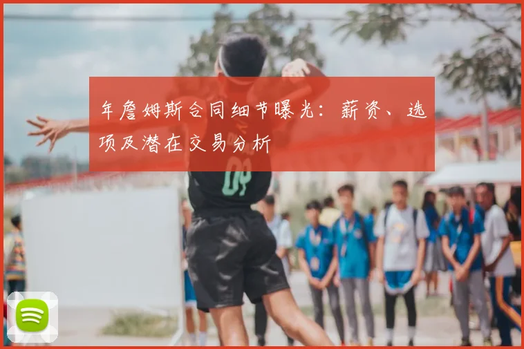 年詹姆斯合同细节曝光：薪资、选项及潜在交易分析
