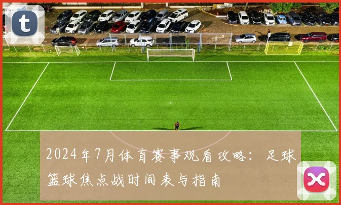 2024年7月体育赛事观看攻略：足球篮球焦点战时间表与指南