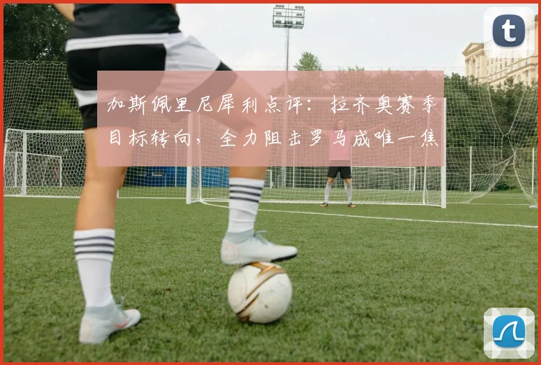 加斯佩里尼犀利点评：拉齐奥赛季目标转向，全力阻击罗马成唯一焦点