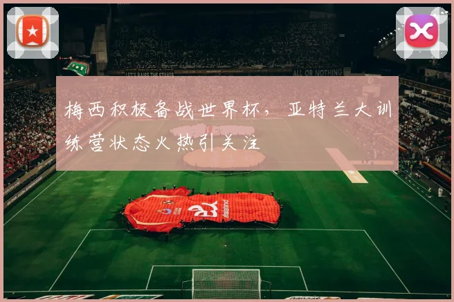 梅西积极备战世界杯，亚特兰大训练营状态火热引关注