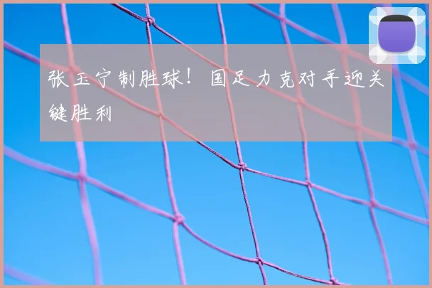 张玉宁制胜球！国足力克对手迎关键胜利