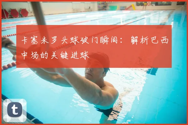 卡塞米罗头球破门瞬间：解析巴西中场的关键进球