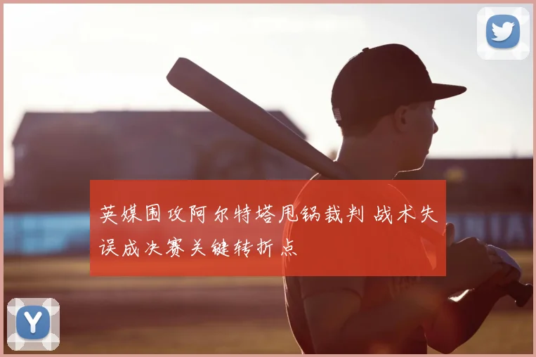 英媒围攻阿尔特塔甩锅裁判 战术失误成决赛关键转折点