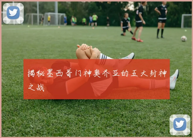 揭秘墨西哥门神奥乔亚的五大封神之战