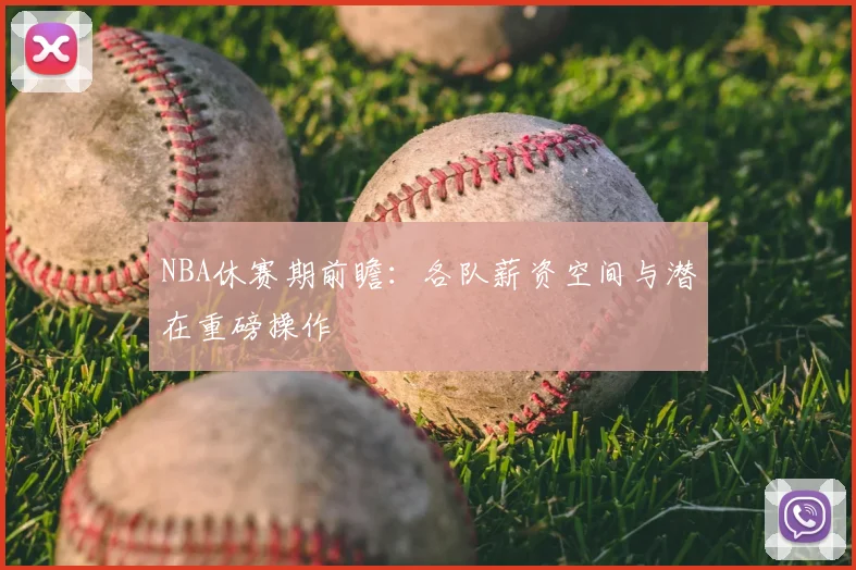 NBA休赛期前瞻：各队薪资空间与潜在重磅操作