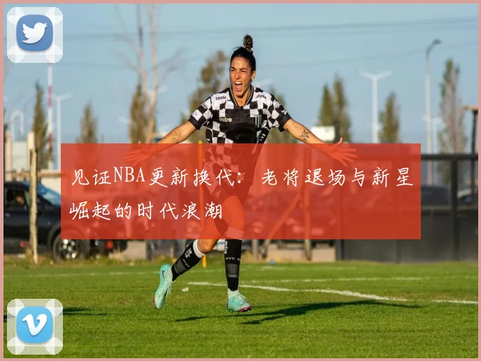 见证NBA更新换代：老将退场与新星崛起的时代浪潮
